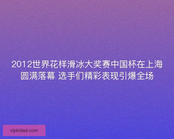 2012世界花样滑冰大奖赛中国杯在上海圆满落幕 选手们精彩表现引爆全场
