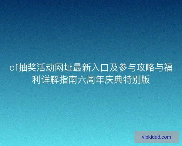 cf抽奖活动网址最新入口及参与攻略与福利详解指南六周年庆典特别版