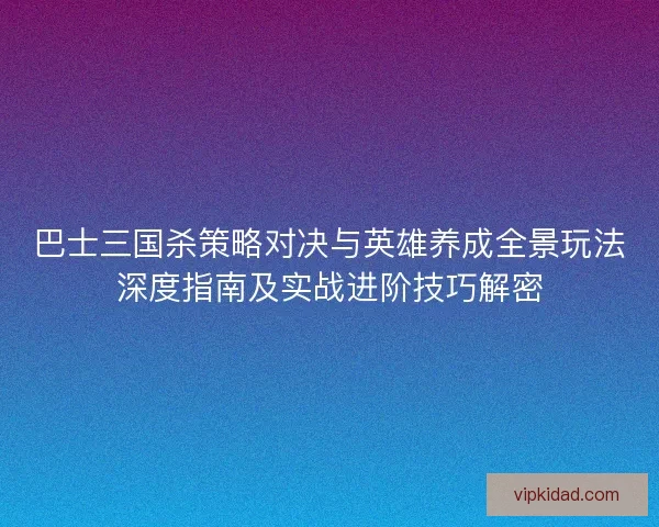 巴士三国杀策略对决与英雄养成全景玩法深度指南及实战进阶技巧解密 巴士三国杀策略对决与英雄养成全景玩法深度指南及实战进阶技巧解密