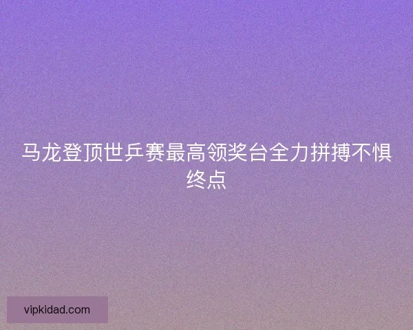 马龙登顶世乒赛最高领奖台全力拼搏不惧终点