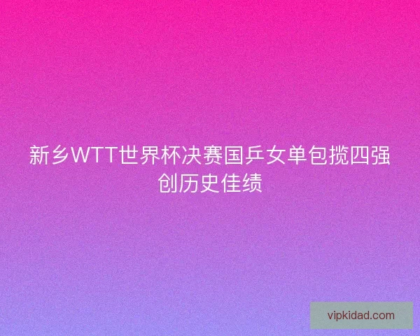 新乡WTT世界杯决赛国乒女单包揽四强创历史佳绩