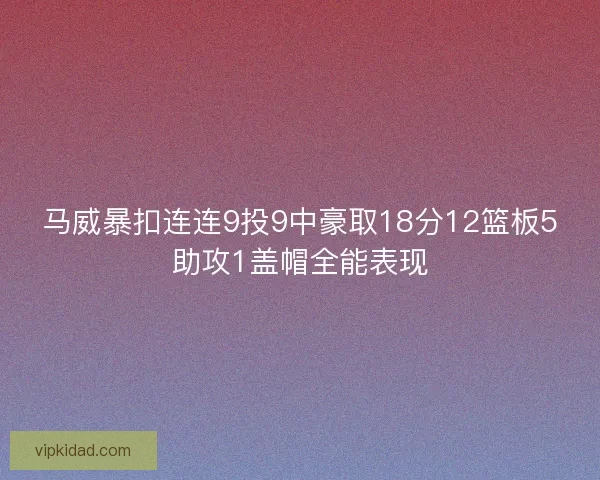 马威暴扣连连9投9中豪取18分12篮板5助攻1盖帽全能表现