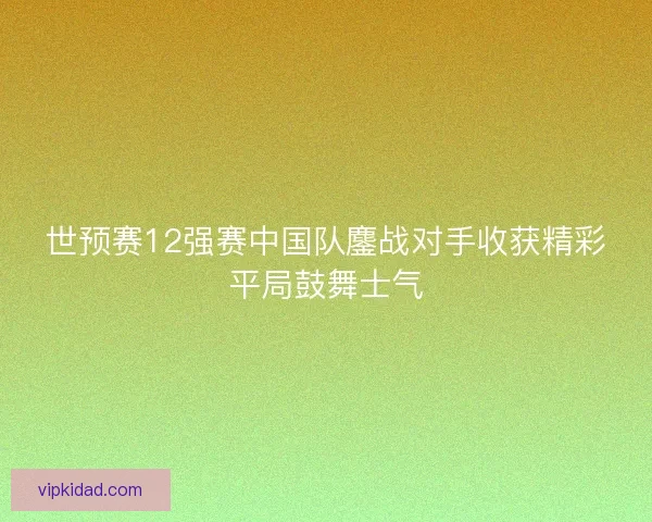 世预赛12强赛中国队鏖战对手收获精彩平局鼓舞士气 世预赛12强赛中国队鏖战对手收获精彩平局鼓舞士气