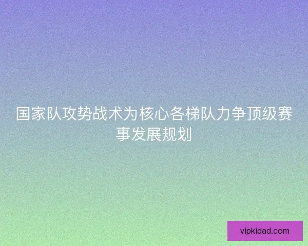 国家队攻势战术为核心各梯队力争顶级赛事发展规划 国家队攻势战术为核心各梯队力争顶级赛事发展规划