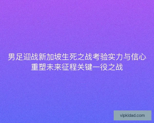 男足迎战新加坡生死之战考验实力与信心重塑未来征程关键一役之战