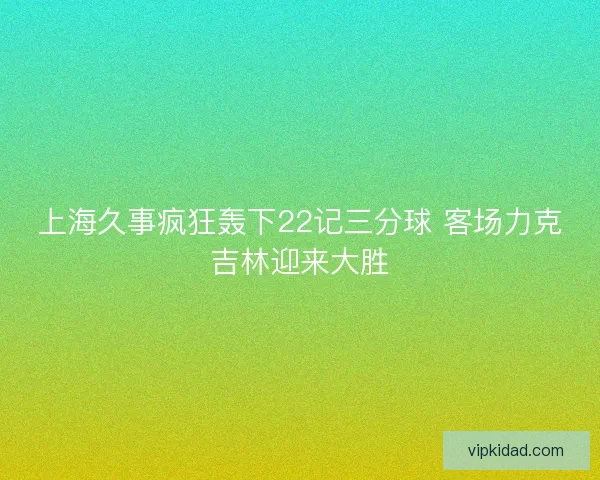 上海久事疯狂轰下22记三分球 客场力克吉林迎来大胜 上海久事疯狂轰下22记三分球 客场力克吉林迎来大胜