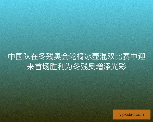 中国队在冬残奥会轮椅冰壶混双比赛中迎来首场胜利为冬残奥增添光彩