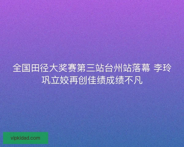 全国田径大奖赛第三站台州站落幕 李玲巩立姣再创佳绩成绩不凡 全国田径大奖赛第三站台州站落幕 李玲巩立姣再创佳绩成绩不凡