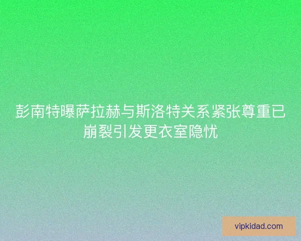 彭南特曝萨拉赫与斯洛特关系紧张尊重已崩裂引发更衣室隐忧