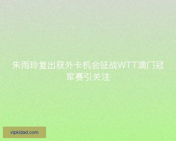 朱雨玲复出获外卡机会征战WTT澳门冠军赛引关注