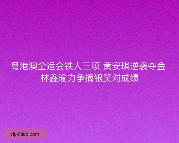 粤港澳全运会铁人三项 黄安琪逆袭夺金 林鑫瑜力争摘银笑对成绩