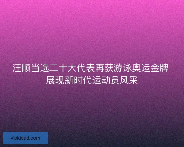 汪顺当选二十大代表再获游泳奥运金牌 展现新时代运动员风采 汪顺当选二十大代表再获游泳奥运金牌 展现新时代运动员风采