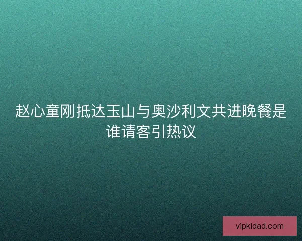 赵心童刚抵达玉山与奥沙利文共进晚餐是谁请客引热议 赵心童刚抵达玉山与奥沙利文共进晚餐是谁请客引热议