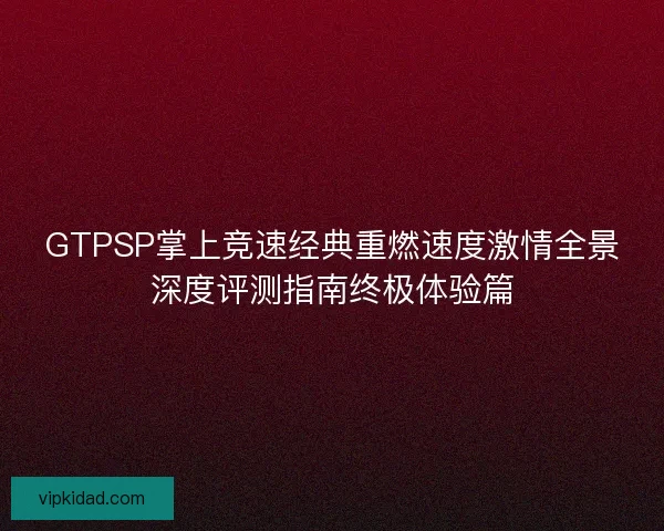 GTPSP掌上竞速经典重燃速度激情全景深度评测指南终极体验篇 GTPSP掌上竞速经典重燃速度激情全景深度评测指南终极体验篇