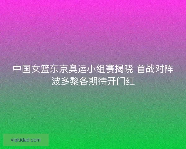 中国女篮东京奥运小组赛揭晓 首战对阵波多黎各期待开门红