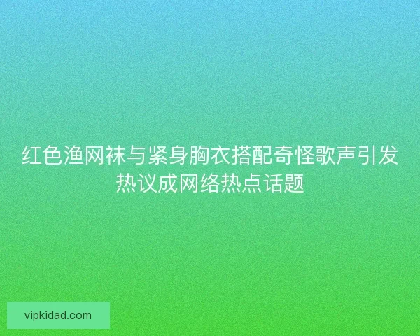 红色渔网袜与紧身胸衣搭配奇怪歌声引发热议成网络热点话题 红色渔网袜与紧身胸衣搭配奇怪歌声引发热议成网络热点话题