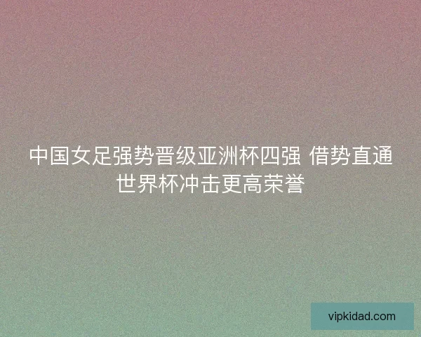 中国女足强势晋级亚洲杯四强 借势直通世界杯冲击更高荣誉