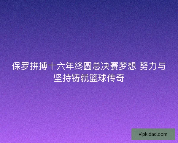 保罗拼搏十六年终圆总决赛梦想 努力与坚持铸就篮球传奇 保罗拼搏十六年终圆总决赛梦想 努力与坚持铸就篮球传奇