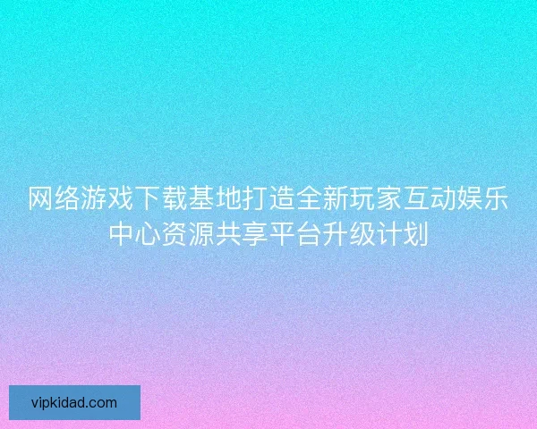 网络游戏下载基地打造全新玩家互动娱乐中心资源共享平台升级计划 网络游戏下载基地打造全新玩家互动娱乐中心资源共享平台升级计划