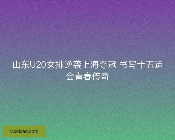 山东U20女排逆袭上海夺冠 书写十五运会青春传奇