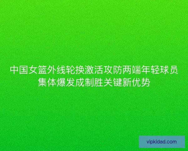 中国女篮外线轮换激活攻防两端年轻球员集体爆发成制胜关键新优势