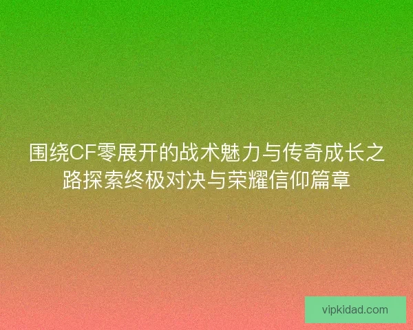 围绕CF零展开的战术魅力与传奇成长之路探索终极对决与荣耀信仰篇章 围绕CF零展开的战术魅力与传奇成长之路探索终极对决与荣耀信仰篇章