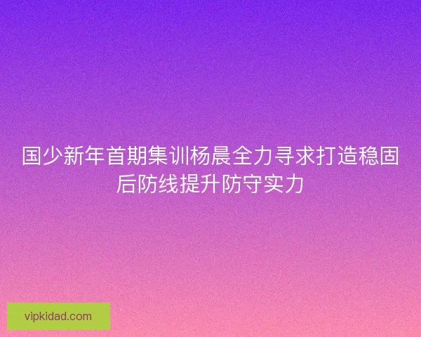 国少新年首期集训杨晨全力寻求打造稳固后防线提升防守实力