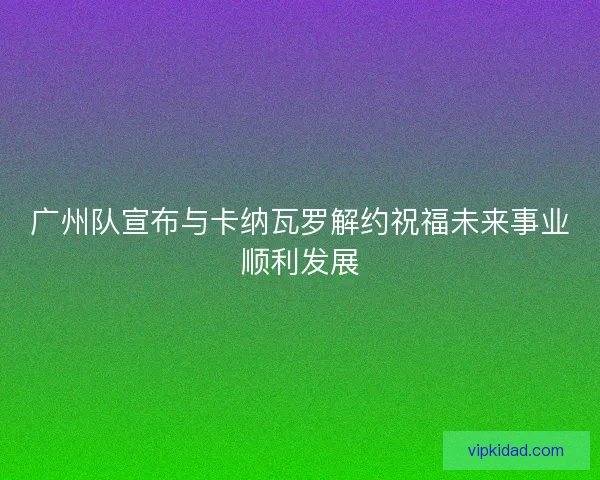 广州队宣布与卡纳瓦罗解约祝福未来事业顺利发展