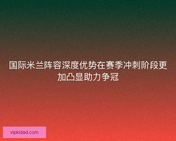 国际米兰阵容深度优势在赛季冲刺阶段更加凸显助力争冠